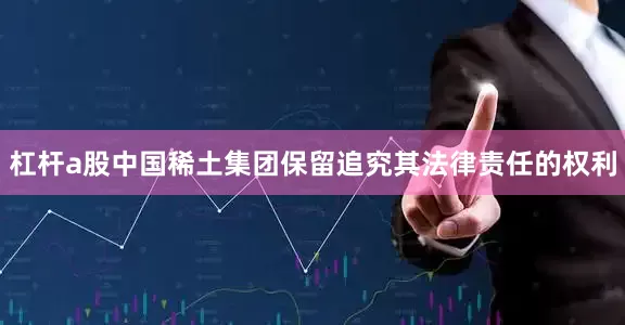 杠杆a股中国稀土集团保留追究其法律责任的权利