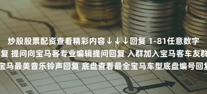 炒股股票配资查看精彩内容↓↓↓回复 1-81任意数字查看2022宝马主播私照回复 提问向宝马客专业编辑提问回复 入群加入宝马客车友群回复 铃声获取宝马最美音乐铃声回复 底盘查看最全宝马车型底盘编号回复 按键查看宝马按键使用大全发布于：上海市