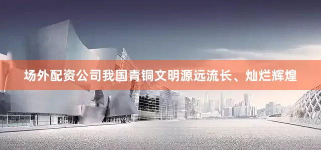 场外配资公司我国青铜文明源远流长、灿烂辉煌