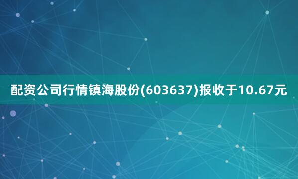 配资公司行情镇海股份(603637)报收于10.67元