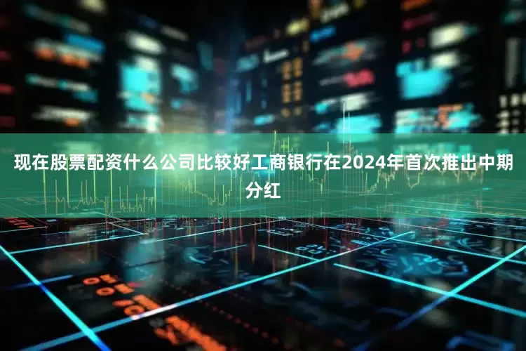 现在股票配资什么公司比较好工商银行在2024年首次推出中期分红