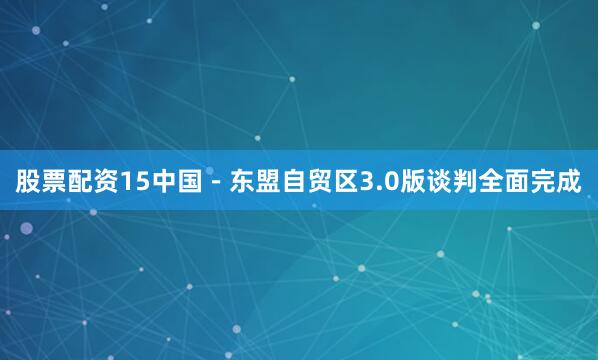 股票配资15中国－东盟自贸区3.0版谈判全面完成