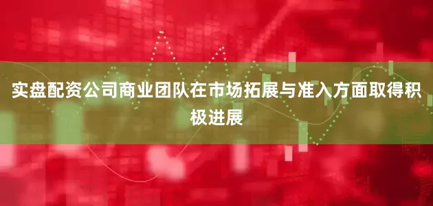 实盘配资公司商业团队在市场拓展与准入方面取得积极进展