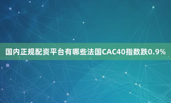 国内正规配资平台有哪些法国CAC40指数跌0.9%