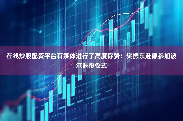 在线炒股配资平台有媒体进行了高度称赞：樊振东赴德参加波尔退役仪式