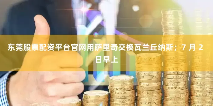 东莞股票配资平台官网用萨里奇交换瓦兰丘纳斯;7 月 2 日早上