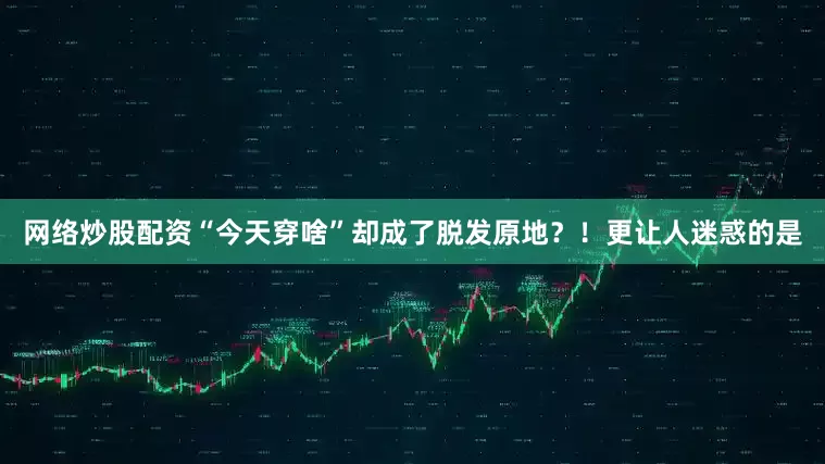 网络炒股配资“今天穿啥”却成了脱发原地？！更让人迷惑的是