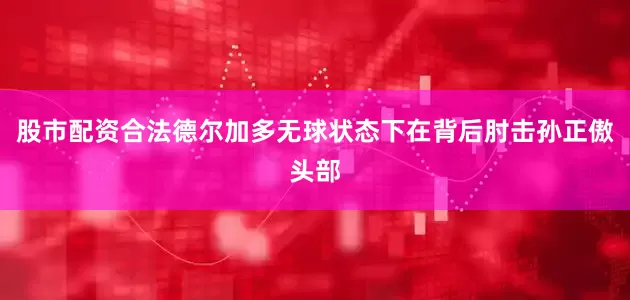 股市配资合法德尔加多无球状态下在背后肘击孙正傲头部