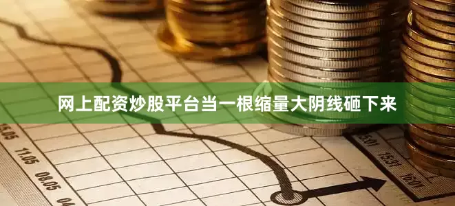 网上配资炒股平台当一根缩量大阴线砸下来