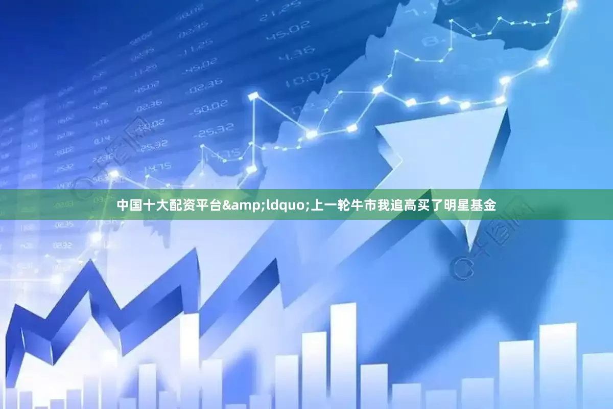 中国十大配资平台&ldquo;上一轮牛市我追高买了明星基金