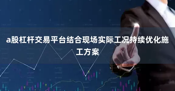 a股杠杆交易平台结合现场实际工况持续优化施工方案